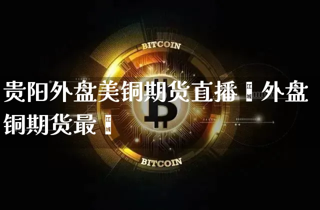 贵阳外盘美铜期货直播闿外盘铜期货最斿_https://www.erdeww.com_期货_第1张
