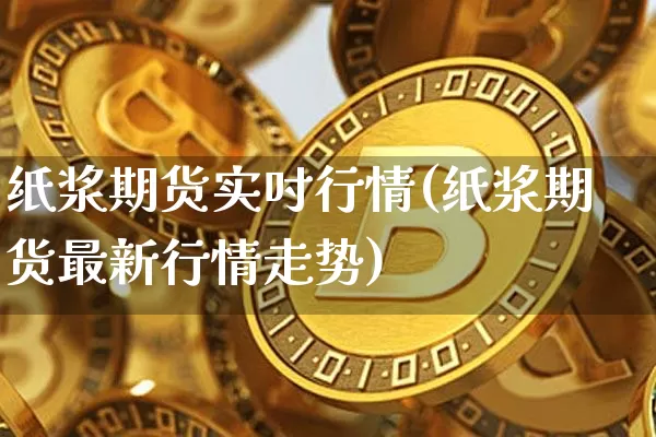纸浆期货实吋行情(纸浆期货最新行情走势)_https://www.erdeww.com_期货_第1张