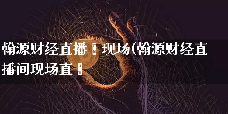 翰源财经直播闿现场(翰源财经直播间现场直撿_https://www.erdeww.com_期货行情_第1张