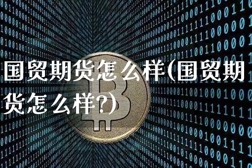 国贸期货怎么样(国贸期货怎么样?)_https://www.erdeww.com_期货行情_第1张