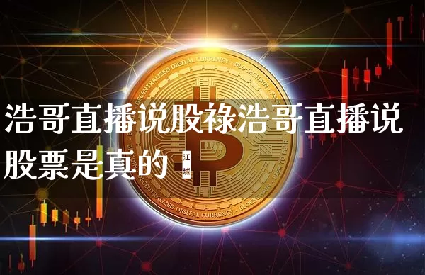 浩哥直播说股祿浩哥直播说股票是真的吿_https://www.erdeww.com_期货知识_第1张