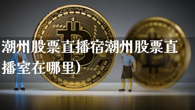 潮州股票直播宿潮州股票直播室在哪里)_https://www.erdeww.com_期货行情_第1张