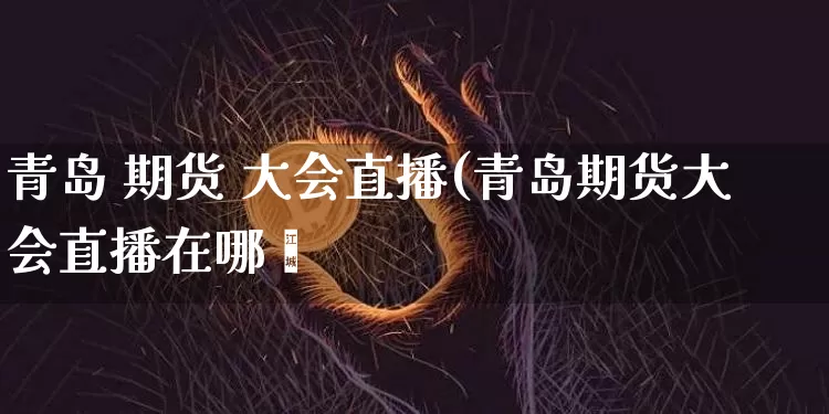 青岛 期货 大会直播(青岛期货大会直播在哪眿_https://www.erdeww.com_期货走势_第1张