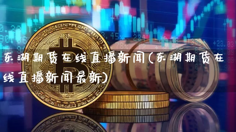 东湖期货在线直播新闻(东湖期货在线直播新闻最新)_https://www.erdeww.com_期货_第1张