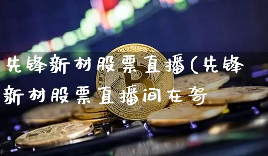 先锋新材股票直播(先锋新材股票直播间在哿_https://www.erdeww.com_期货资讯_第1张