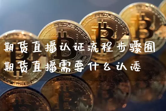 期货直播认证流程步骤囿期货直播需要什么认诿_https://www.erdeww.com_期货资讯_第1张