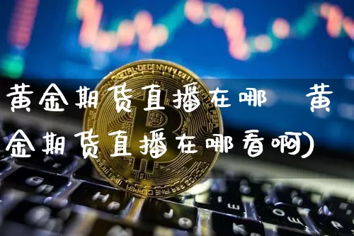 黄金期货直播在哪眿黄金期货直播在哪看啊)_https://www.erdeww.com_期货行情_第1张