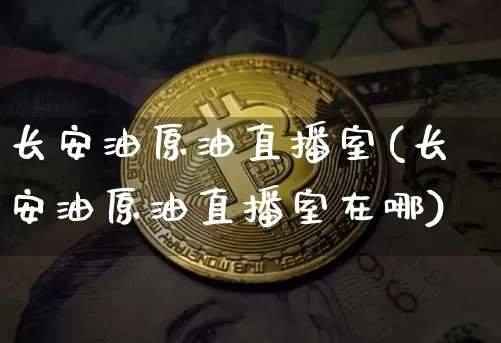 长安油原油直播室(长安油原油直播室在哪)_https://www.erdeww.com_期货_第1张