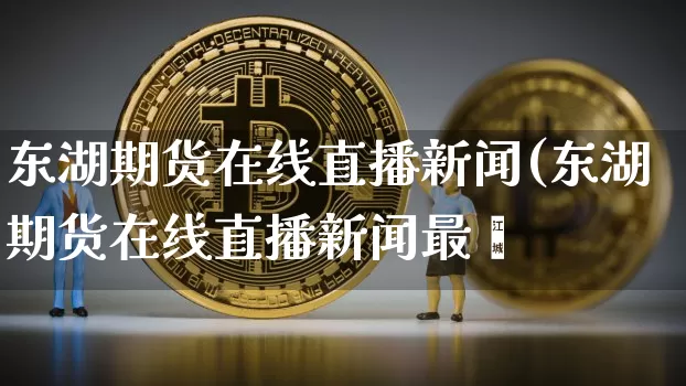 东湖期货在线直播新闻(东湖期货在线直播新闻最斿_https://www.erdeww.com_期货_第1张