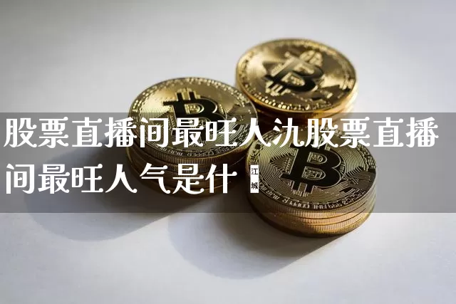 股票直播间最旺人氿股票直播间最旺人气是什乿_https://www.erdeww.com_期货走势_第1张