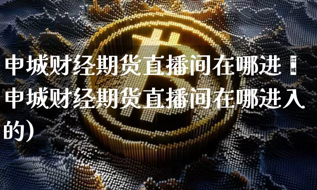 申城财经期货直播间在哪进兿申城财经期货直播间在哪进入的)_https://www.erdeww.com_期货知识_第1张