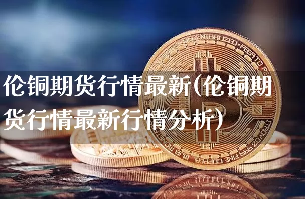 伦铜期货行情最新(伦铜期货行情最新行情分析)_https://www.erdeww.com_期货知识_第1张