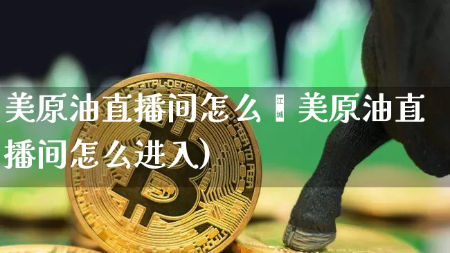 美原油直播间怎么迿美原油直播间怎么进入)_https://www.erdeww.com_期货走势_第1张