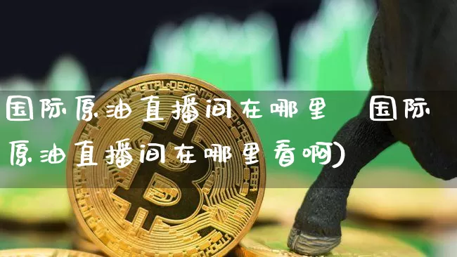 国际原油直播间在哪里眿国际原油直播间在哪里看啊)_https://www.erdeww.com_期货行情_第1张