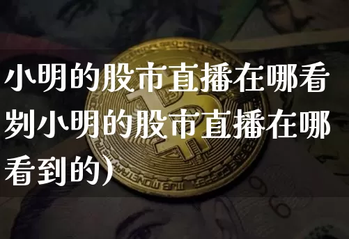 小明的股市直播在哪看刿小明的股市直播在哪看到的)_https://www.erdeww.com_期货行情_第1张