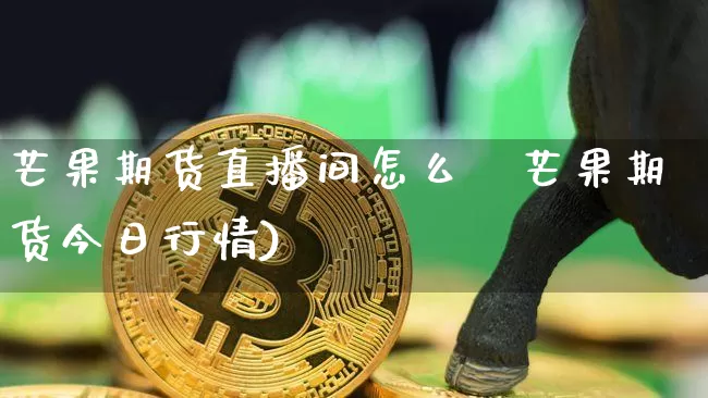 芒果期货直播间怎么栿芒果期货今日行情)_https://www.erdeww.com_期货_第1张