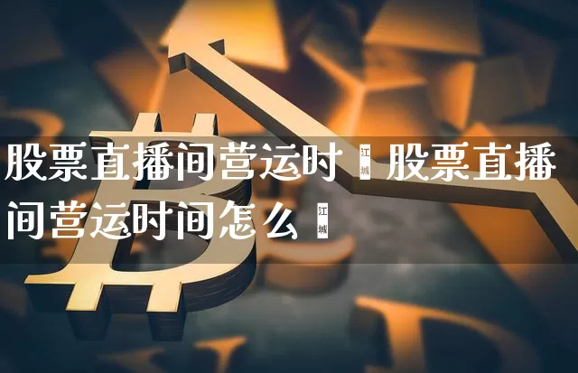 股票直播间营运时闿股票直播间营运时间怎么眿_https://www.erdeww.com_期货走势_第1张