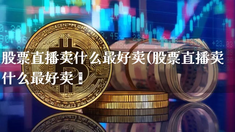股票直播卖什么最好卖(股票直播卖什么最好卖呿_https://www.erdeww.com_期货知识_第1张