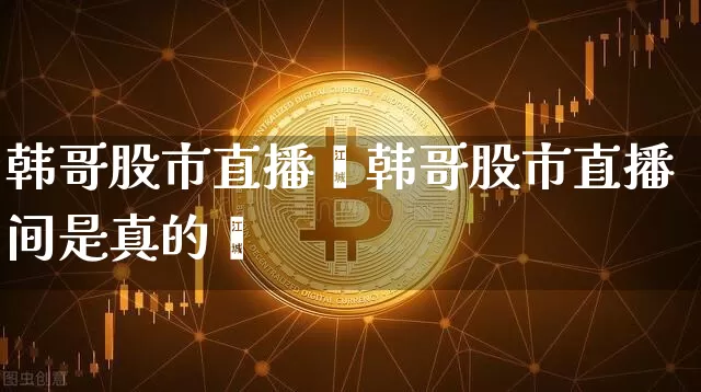 韩哥股市直播闿韩哥股市直播间是真的吿_https://www.erdeww.com_期货行情_第1张