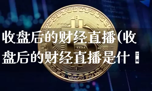 收盘后的财经直播(收盘后的财经直播是什乿_https://www.erdeww.com_期货行情_第1张