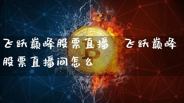 飞跃巅峰股票直播闿飞跃巅峰股票直播间怎么迿_https://www.erdeww.com_期货行情_第1张