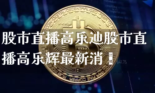 股市直播高乐辿股市直播高乐辉最新消恿_https://www.erdeww.com_期货知识_第1张