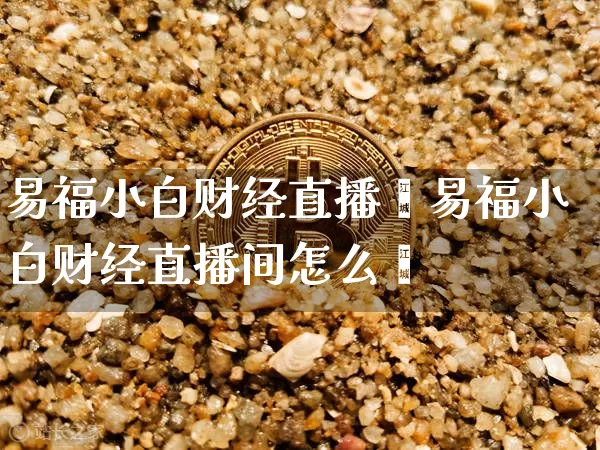 易福小白财经直播闿易福小白财经直播间怎么迿_https://www.erdeww.com_期货资讯_第1张