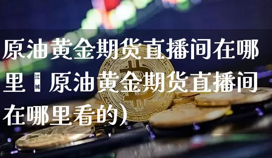 原油黄金期货直播间在哪里眿原油黄金期货直播间在哪里看的)_https://www.erdeww.com_期货资讯_第1张