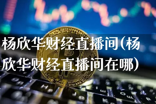 杨欣华财经直播间(杨欣华财经直播间在哪)_https://www.erdeww.com_期货资讯_第1张