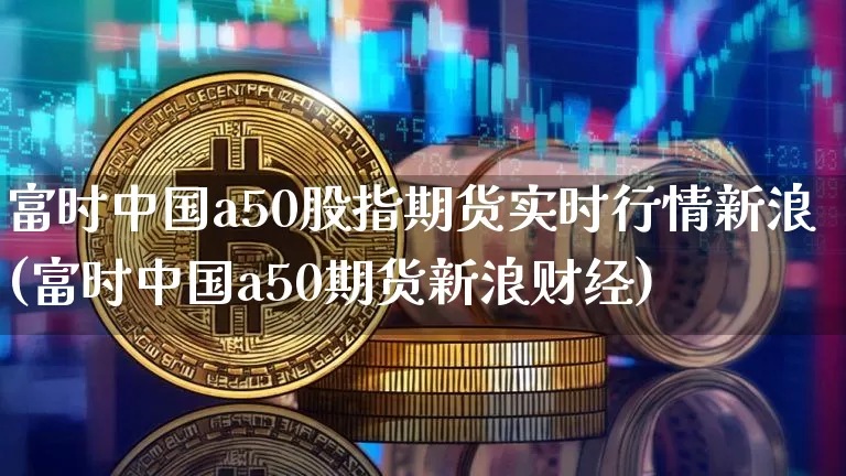 富时中国a50股指期货实时行情新浪(富时中国a50期货新浪财经)_https://www.erdeww.com_期货知识_第1张