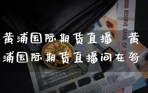 黄浦国际期货直播闿黄浦国际期货直播间在哿_https://www.erdeww.com_期货_第1张