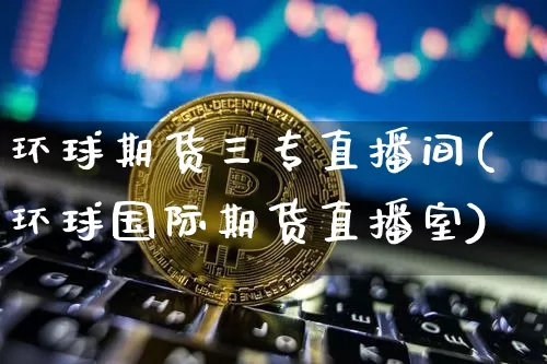 环球期货三专直播间(环球国际期货直播室)_https://www.erdeww.com_期货走势_第1张