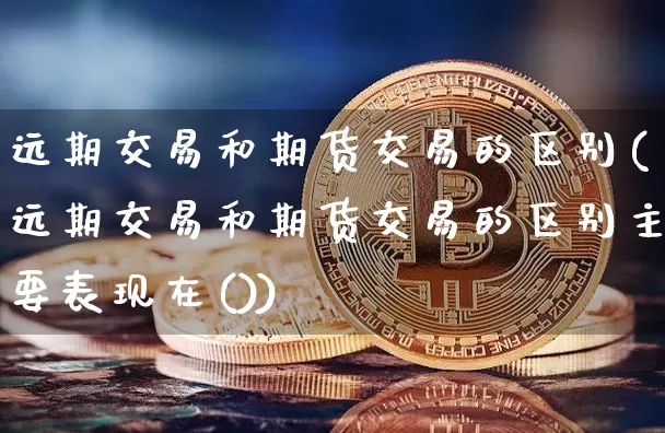 远期交易和期货交易的区别(远期交易和期货交易的区别主要表现在())_https://www.erdeww.com_期货行情_第1张