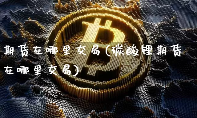 期货在哪里交易(碳酸锂期货在哪里交易)_https://www.erdeww.com_期货知识_第1张