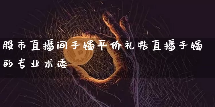股市直播间手镯平价礼牿直播手镯的专业术诿_https://www.erdeww.com_期货资讯_第1张