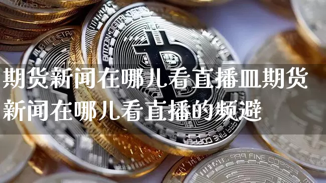期货新闻在哪儿看直播皿期货新闻在哪儿看直播的频避_https://www.erdeww.com_期货知识_第1张