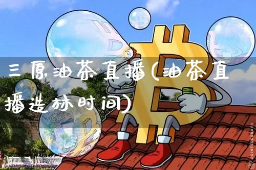三原油茶直播(油茶直播造林时间)_https://www.erdeww.com_期货知识_第1张