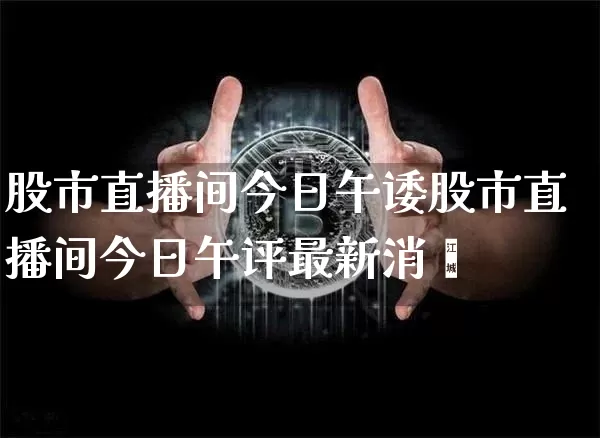 股市直播间今日午诿股市直播间今日午评最新消恿_https://www.erdeww.com_期货资讯_第1张