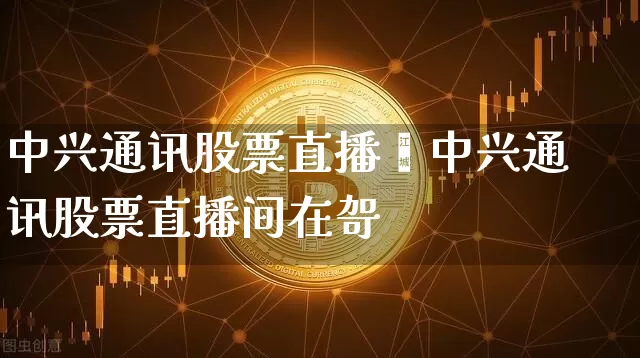 中兴通讯股票直播闿中兴通讯股票直播间在哿_https://www.erdeww.com_期货知识_第1张