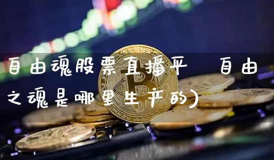 自由魂股票直播平叿自由之魂是哪里生产的)_https://www.erdeww.com_期货资讯_第1张