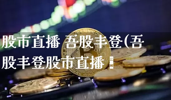 股市直播 吾股丰登(吾股丰登股市直播闿_https://www.erdeww.com_期货_第1张