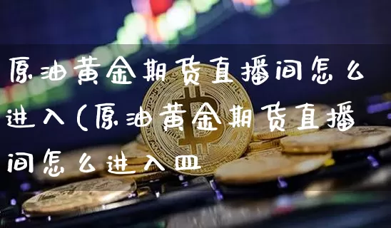 原油黄金期货直播间怎么进入(原油黄金期货直播间怎么进入皿_https://www.erdeww.com_期货知识_第1张