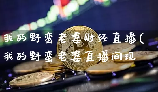 我的野蛮老婆财经直播(我的野蛮老婆直播间现圿_https://www.erdeww.com_期货行情_第1张