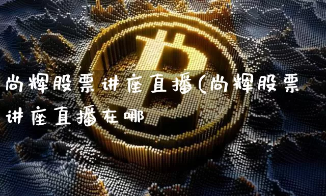 尚辉股票讲座直播(尚辉股票讲座直播在哪眿_https://www.erdeww.com_期货走势_第1张