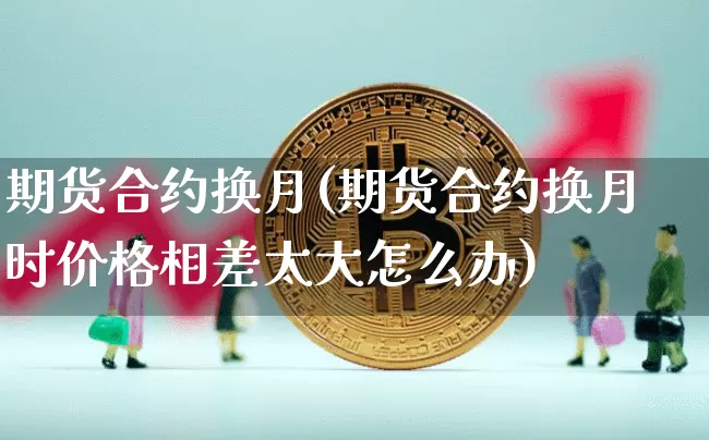 期货合约换月(期货合约换月时价格相差太大怎么办)_https://www.erdeww.com_期货_第1张