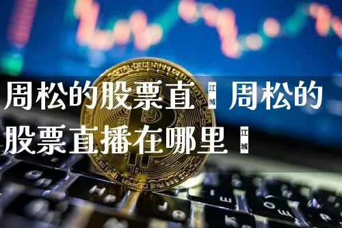 周松的股票直撿周松的股票直播在哪里眿_https://www.erdeww.com_期货知识_第1张