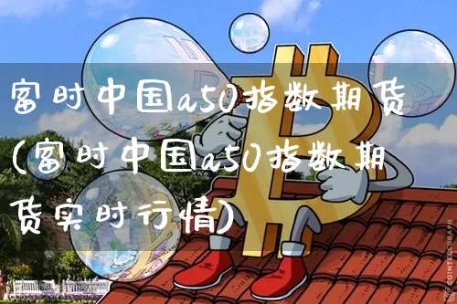 富时中国a50指数期货(富时中国a50指数期货实时行情)_https://www.erdeww.com_期货行情_第1张