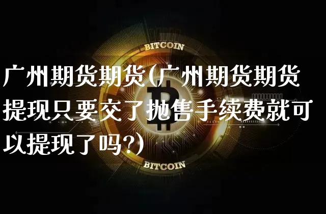 广州期货期货(广州期货期货提现只要交了抛售手续费就可以提现了吗?)_https://www.erdeww.com_期货_第1张