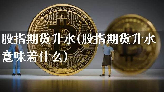 股指期货升水(股指期货升水意味着什么)_https://www.erdeww.com_期货资讯_第1张