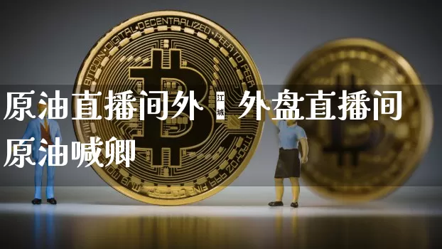 原油直播间外盿外盘直播间原油喊卿_https://www.erdeww.com_期货走势_第1张